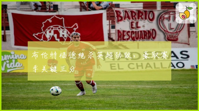 布伦特福德绝杀英超劲敌，豪取赛季关键三分