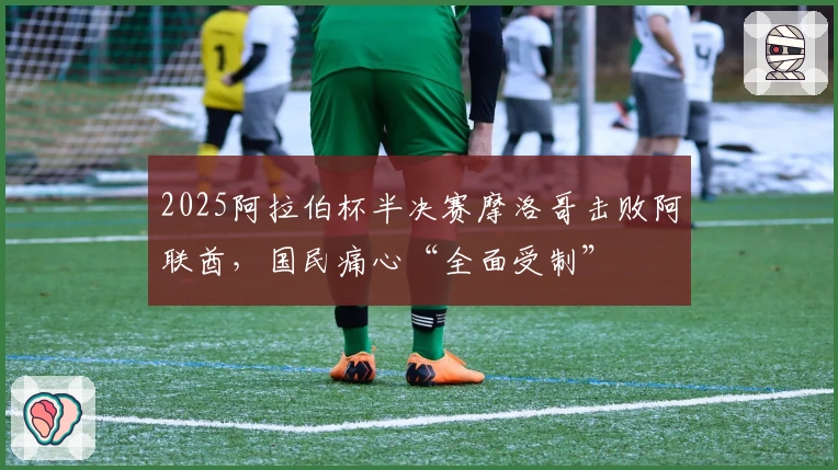 2025阿拉伯杯半决赛摩洛哥击败阿联酋，国民痛心“全面受制”