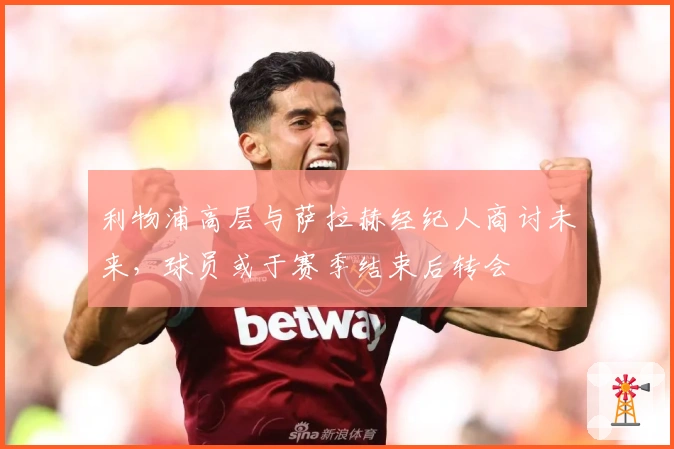 利物浦高层与萨拉赫经纪人商讨未来，球员或于赛季结束后转会