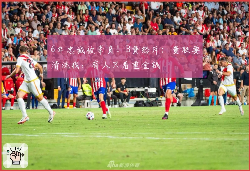 6年忠诚被辜负！B费怒斥：曼联要清洗我，有人只看重金钱
