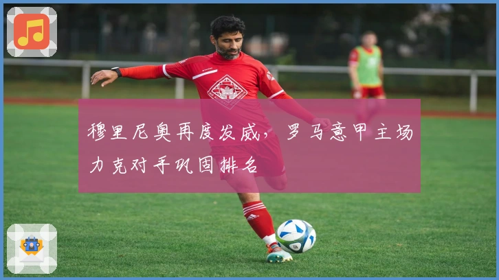 穆里尼奥再度发威，罗马意甲主场力克对手巩固排名