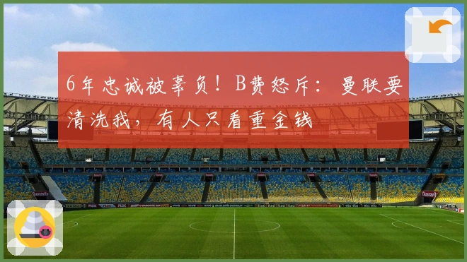 6年忠诚被辜负！B费怒斥：曼联要清洗我，有人只看重金钱