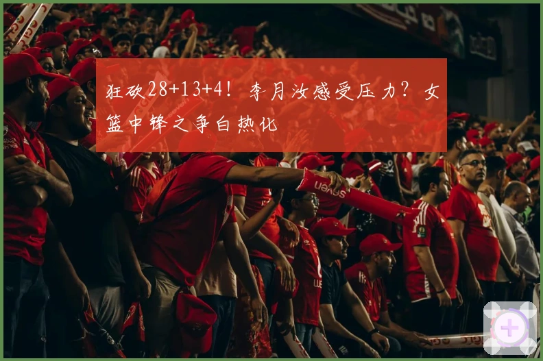 狂砍28+13+4！李月汝感受压力？女篮中锋之争白热化