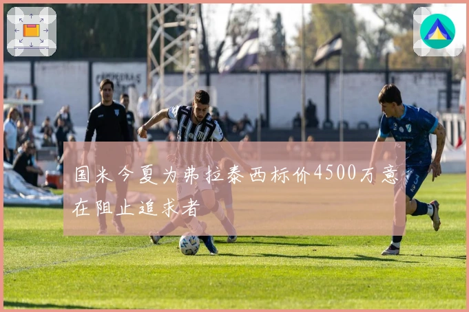 国米今夏为弗拉泰西标价4500万意在阻止追求者